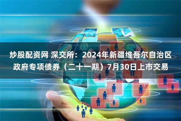 炒股配资网 深交所：2024年新疆维吾尔自治区政府专项债券（二十一期）7月30日上市交易