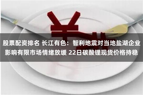 股票配资排名 长江有色：智利地震对当地盐湖企业影响有限市场情绪放缓 22日碳酸锂现货价格持稳