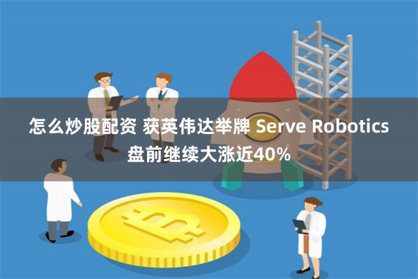 怎么炒股配资 获英伟达举牌 Serve Robotics盘前继续大涨近40%