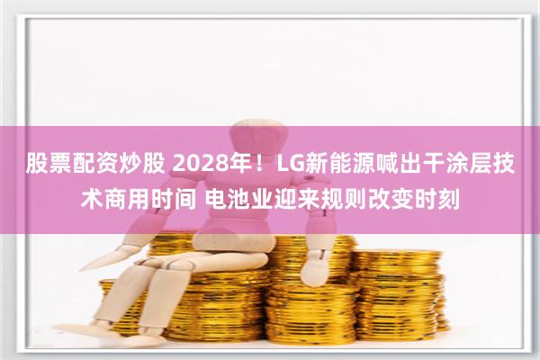 股票配资炒股 2028年！LG新能源喊出干涂层技术商用时间 电池业迎来规则改变时刻