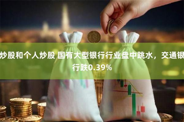 炒股和个人炒股 国有大型银行行业盘中跳水，交通银行跌0.39%