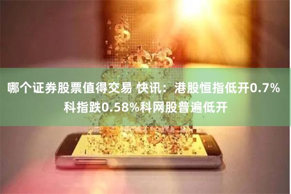 哪个证券股票值得交易 快讯：港股恒指低开0.7% 科指跌0.58%科网股普遍低开