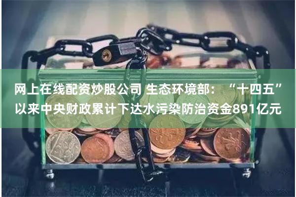 网上在线配资炒股公司 生态环境部： “十四五”以来中央财政累计下达水污染防治资金891亿元