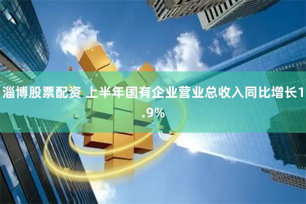 淄博股票配资 上半年国有企业营业总收入同比增长1.9%