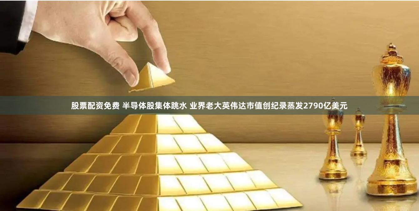 股票配资免费 半导体股集体跳水 业界老大英伟达市值创纪录蒸发2790亿美元