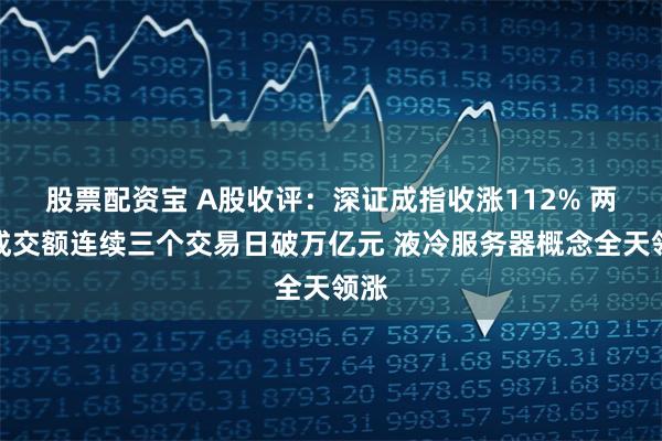 股票配资宝 A股收评:深证成指收涨112% 两市成交额连续三个交易日破万亿元 液冷服务器概念全天领涨