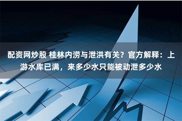 配资网炒股 桂林内涝与泄洪有关？官方解释：上游水库已满，来多少水只能被动泄多少水