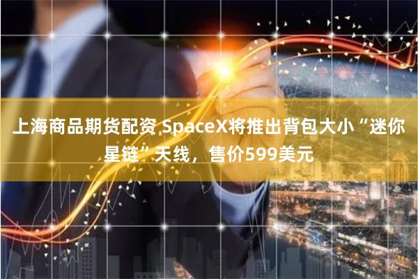 上海商品期货配资 SpaceX将推出背包大小“迷你星链”天线，售价599美元