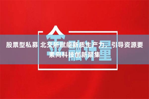 股票型私募 北交所赋能新质生产力，引导资源要素向科技创新聚集