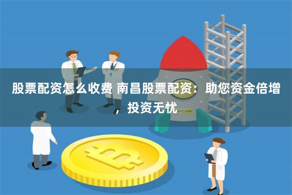 股票配资怎么收费 南昌股票配资：助您资金倍增，投资无忧