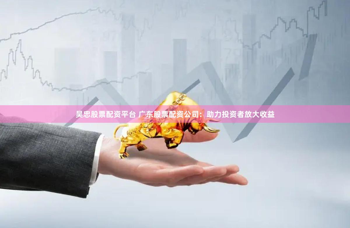 吴忠股票配资平台 广东股票配资公司:助力投资者放大收益