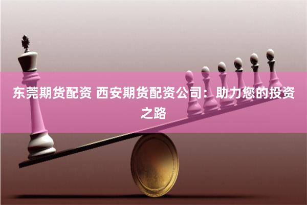 东莞期货配资 西安期货配资公司：助力您的投资之路