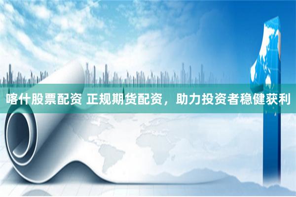 喀什股票配资 正规期货配资,助力投资者稳健获利