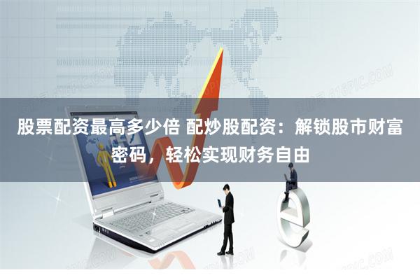 股票配资最高多少倍 配炒股配资:解锁股市财富密码,轻松实现财务自由