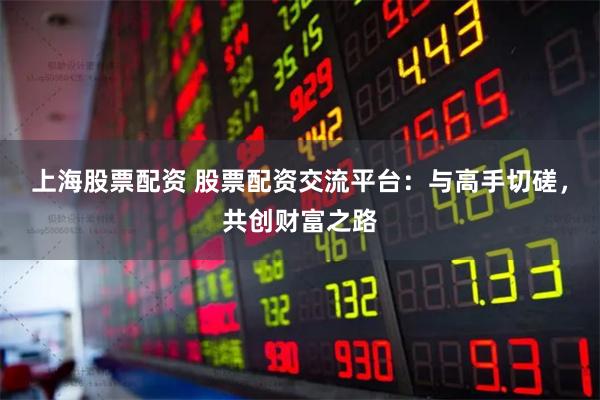 上海股票配资 股票配资交流平台：与高手切磋，共创财富之路