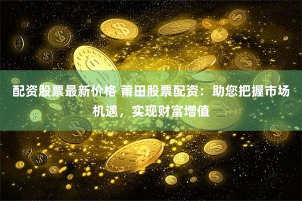 配资股票最新价格 莆田股票配资：助您把握市场机遇，实现财富增值