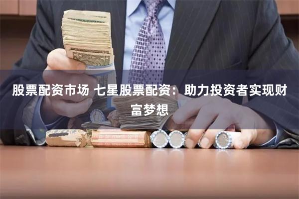 股票配资市场 七星股票配资：助力投资者实现财富梦想
