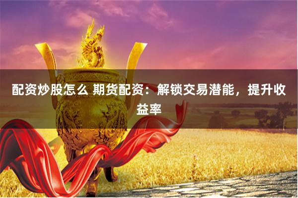 配资炒股怎么 期货配资：解锁交易潜能，提升收益率