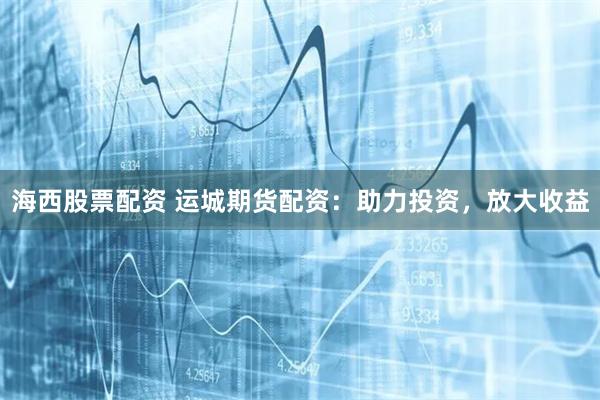 海西股票配资 运城期货配资：助力投资，放大收益