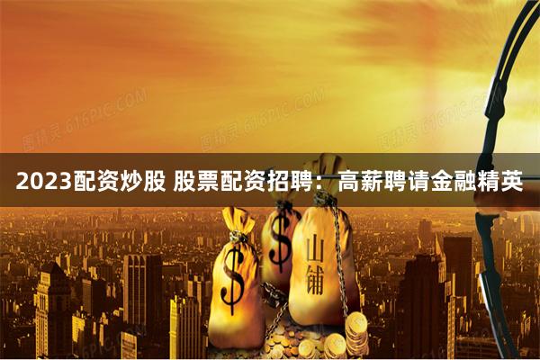 2023配资炒股 股票配资招聘：高薪聘请金融精英