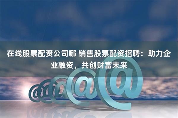 在线股票配资公司哪 销售股票配资招聘：助力企业融资，共创财富未来