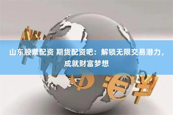 山东股票配资 期货配资吧：解锁无限交易潜力，成就财富梦想
