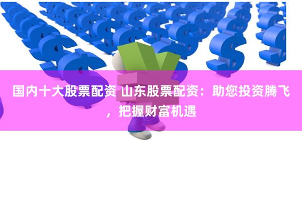 国内十大股票配资 山东股票配资：助您投资腾飞，把握财富机遇