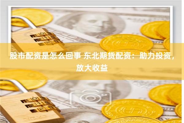 股市配资是怎么回事 东北期货配资：助力投资，放大收益