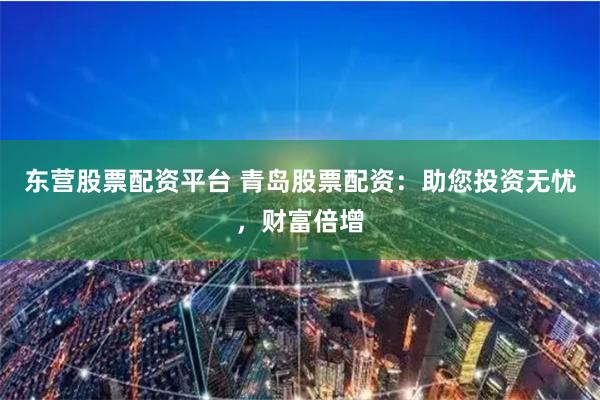 东营股票配资平台 青岛股票配资：助您投资无忧，财富倍增