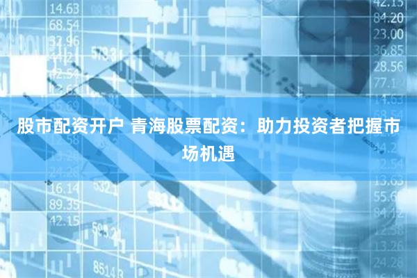 股市配资开户 青海股票配资：助力投资者把握市场机遇