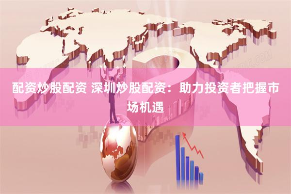 配资炒股配资 深圳炒股配资：助力投资者把握市场机遇