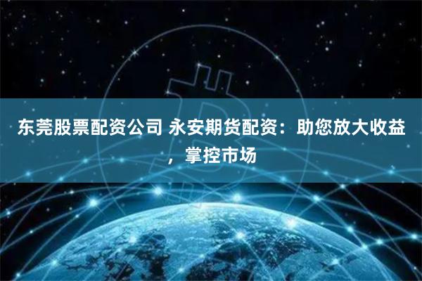 东莞股票配资公司 永安期货配资：助您放大收益，掌控市场