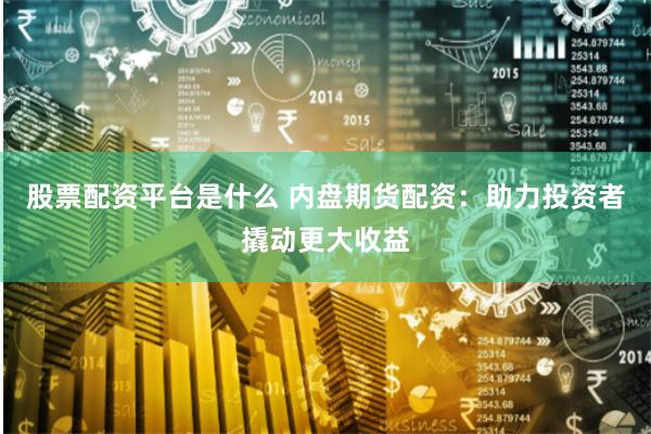 股票配资平台是什么 内盘期货配资：助力投资者撬动更大收益