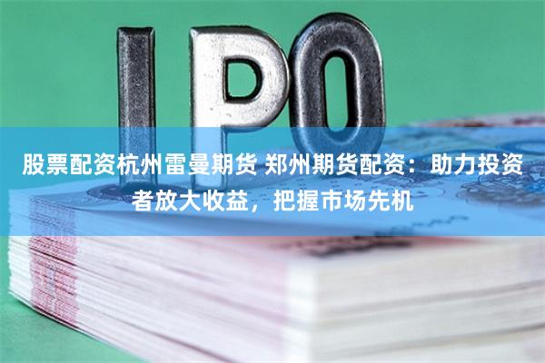 股票配资杭州雷曼期货 郑州期货配资：助力投资者放大收益，把握市场先机