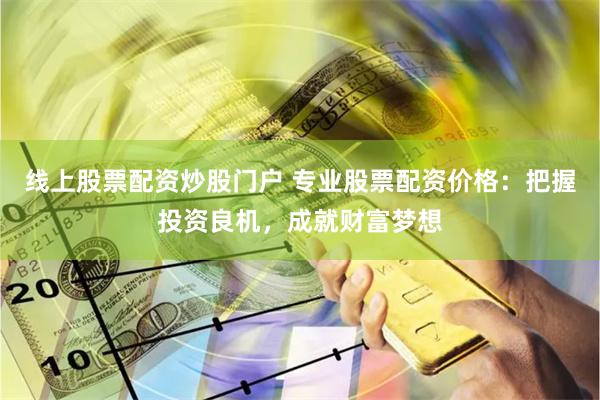 线上股票配资炒股门户 专业股票配资价格：把握投资良机，成就财富梦想