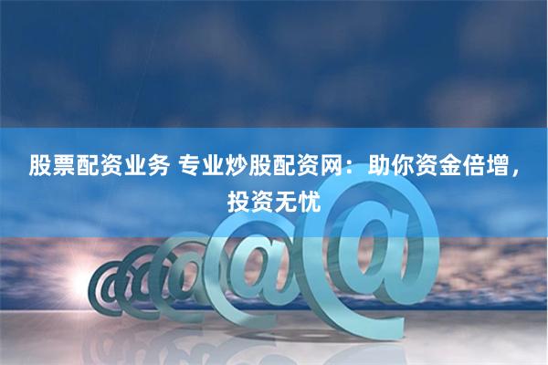 股票配资业务 专业炒股配资网：助你资金倍增，投资无忧
