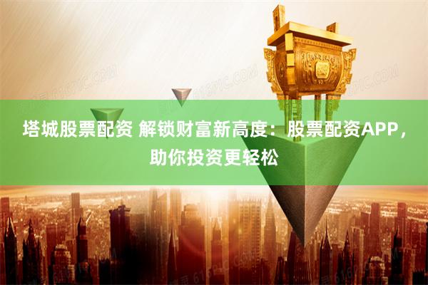 塔城股票配资 解锁财富新高度：股票配资APP，助你投资更轻松