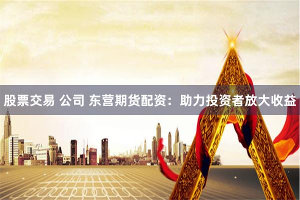 股票交易 公司 东营期货配资：助力投资者放大收益