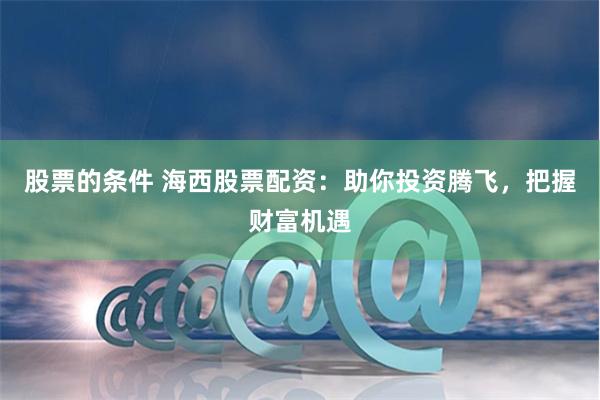 股票的条件 海西股票配资：助你投资腾飞，把握财富机遇