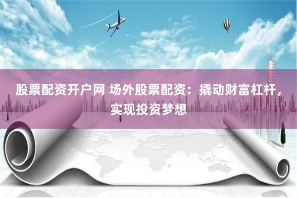 股票配资开户网 场外股票配资：撬动财富杠杆，实现投资梦想