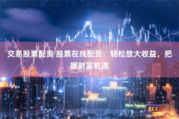 交易股票配资 股票在线配资：轻松放大收益，把握财富机遇
