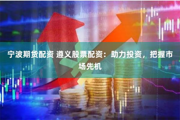 宁波期货配资 遵义股票配资：助力投资，把握市场先机