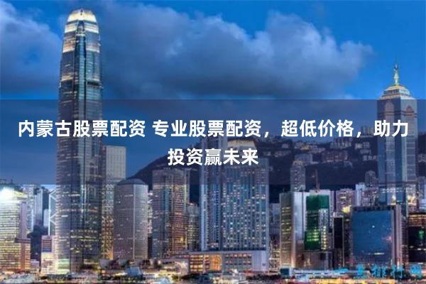 内蒙古股票配资 专业股票配资，超低价格，助力投资赢未来