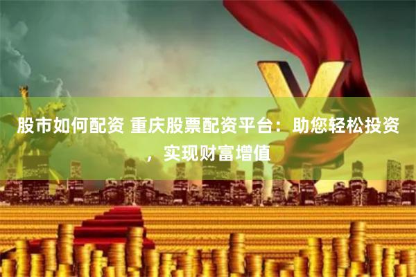 股市如何配资 重庆股票配资平台：助您轻松投资，实现财富增值