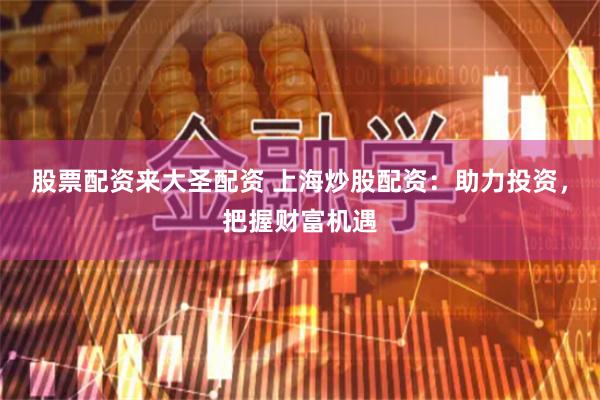 股票配资来大圣配资 上海炒股配资：助力投资，把握财富机遇