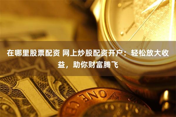 在哪里股票配资 网上炒股配资开户：轻松放大收益，助你财富腾飞