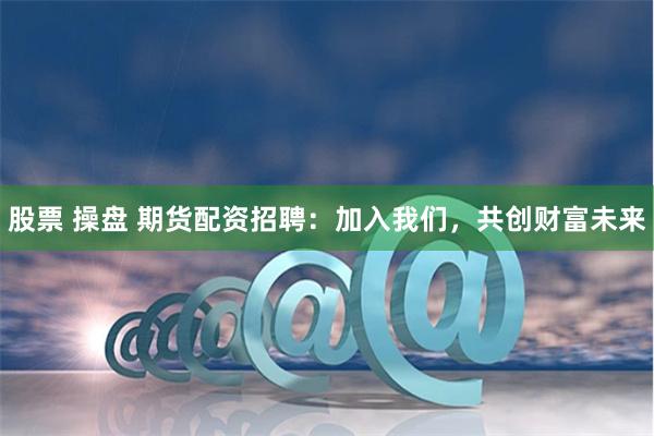 股票 操盘 期货配资招聘：加入我们，共创财富未来