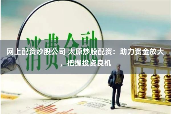 网上配资炒股公司 太原炒股配资:助力资金放大,把握投资良机