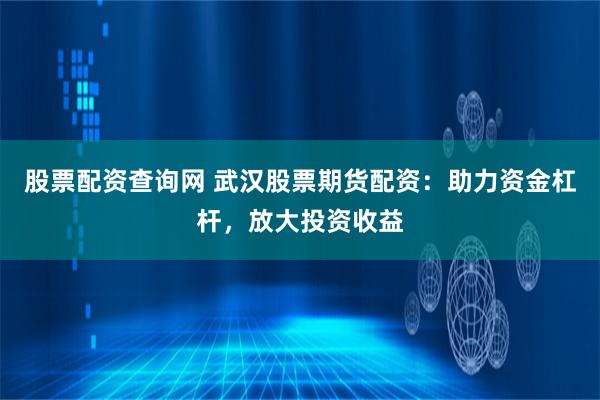 股票配资查询网 武汉股票期货配资：助力资金杠杆，放大投资收益