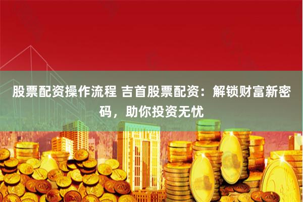 股票配资操作流程 吉首股票配资:解锁财富新密码,助你投资无忧